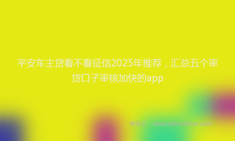 平安车主贷看不看征信2025年推荐，汇总五个审贷口子审核加快的app