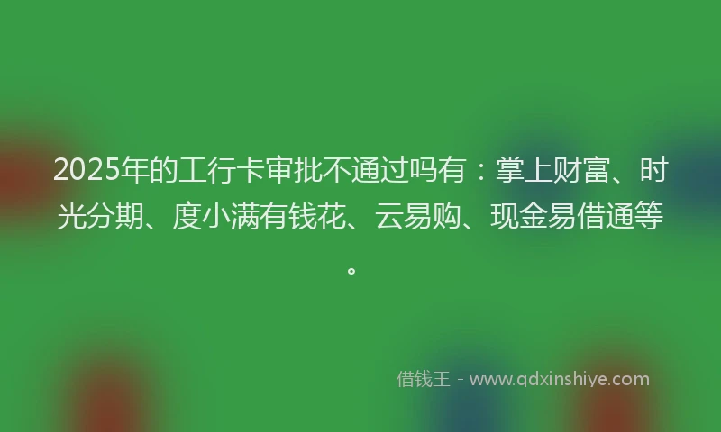 2025年的工行卡审批不通过吗有：掌上财富、时光分期、度小满有钱花、云易购、现金易借通等。