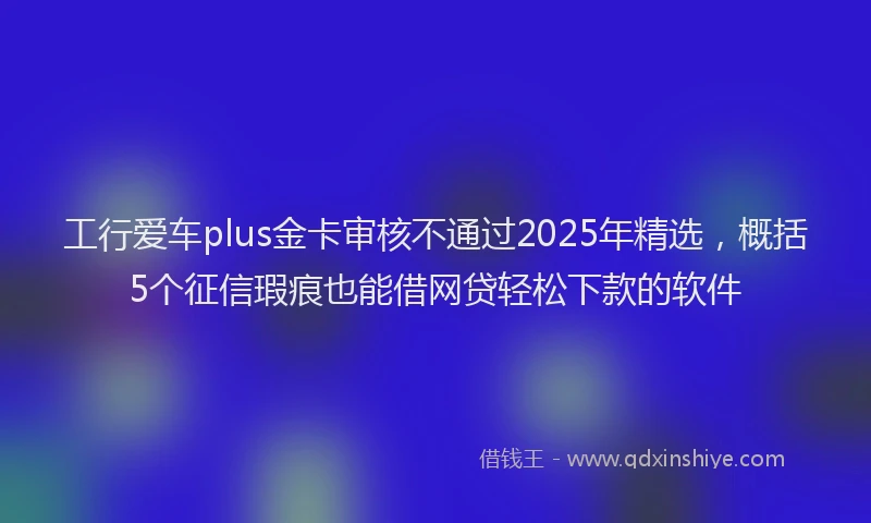 工行爱车plus金卡审核不通过2025年精选，概括5个征信瑕疵也能借网贷轻松下款的软件