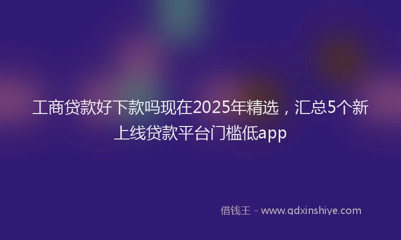 工商贷款好下款吗现在2025年精选，汇总5个新上线贷款平台门槛低app