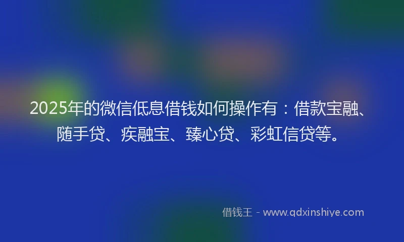 2025年的微信低息借钱如何操作有：借款宝融、随手贷、疾融宝、臻心贷、彩虹信贷等。