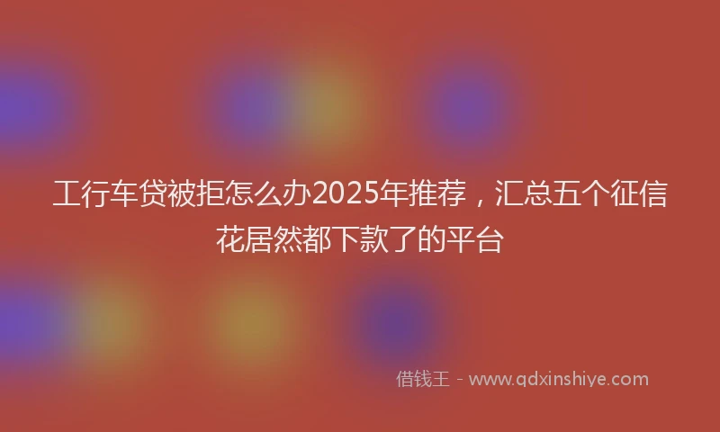 工行车贷被拒怎么办2025年推荐，汇总五个征信花居然都下款了的平台