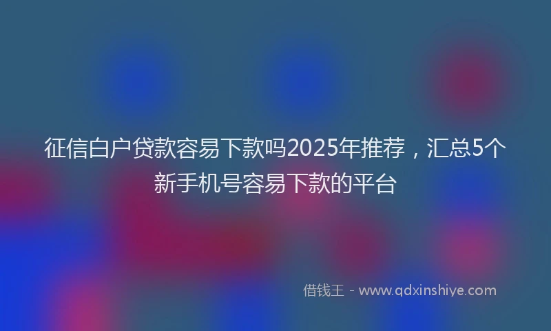 征信白户贷款容易下款吗2025年推荐，汇总5个新手机号容易下款的平台