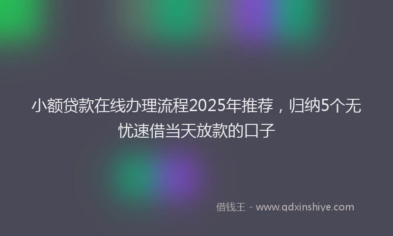 小额贷款在线办理流程2025年推荐，归纳5个无忧速借当天放款的口子