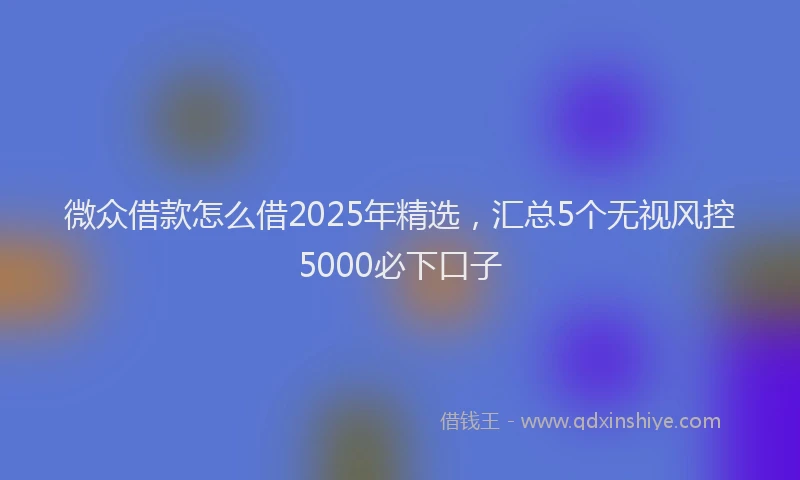 微众借款怎么借2025年精选，汇总5个无视风控5000必下口子