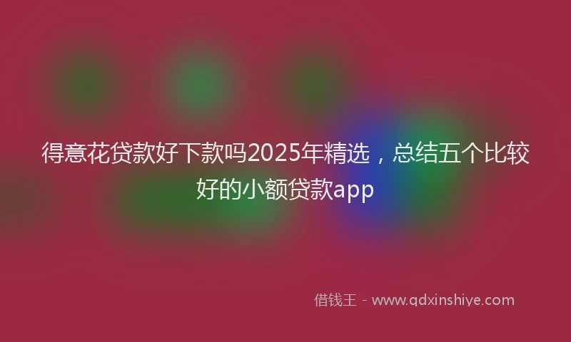 得意花贷款好下款吗2025年精选，总结五个比较好的小额贷款app