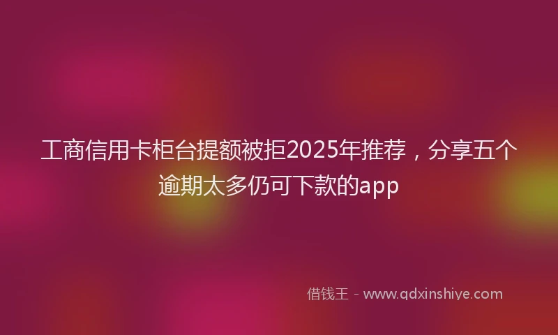 工商信用卡柜台提额被拒2025年推荐，分享五个逾期太多仍可下款的app