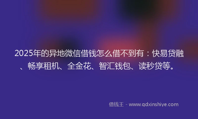 2025年的异地微信借钱怎么借不到有：快易贷融、畅享租机、全金花、智汇钱包、读秒贷等。