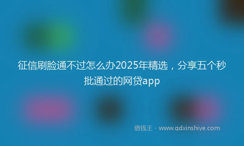 征信刷脸通不过怎么办2025年精选，分享五个秒批通过的网贷app