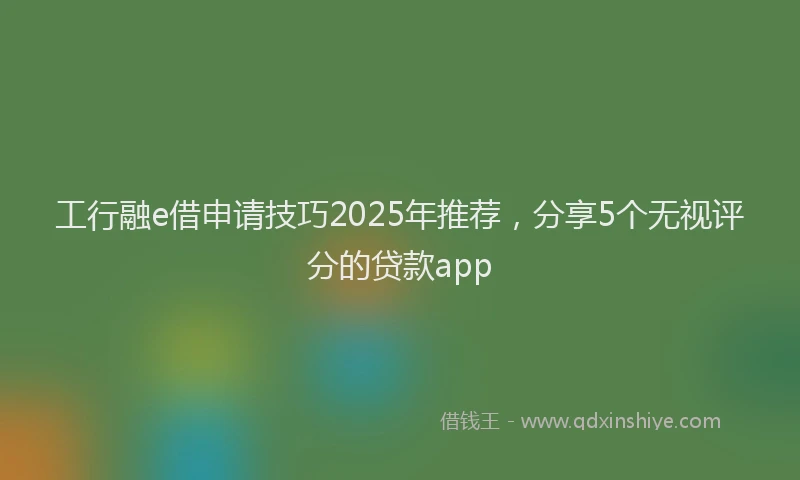 工行融e借申请技巧2025年推荐，分享5个无视评分的贷款app
