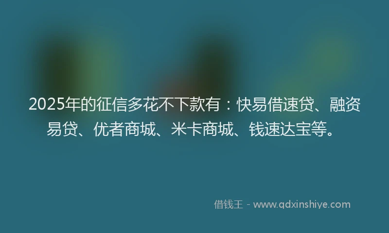 2025年的征信多花不下款有：快易借速贷、融资易贷、优者商城、米卡商城、钱速达宝等。