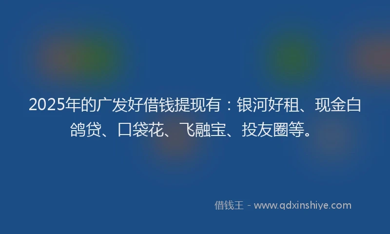 2025年的广发好借钱提现有：银河好租、现金白鸽贷、口袋花、飞融宝、投友圈等。