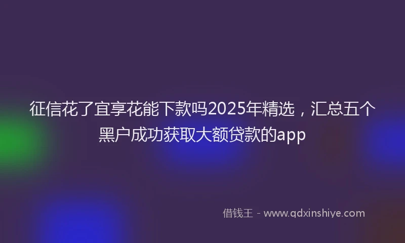 征信花了宜享花能下款吗2025年精选，汇总五个黑户成功获取大额贷款的app