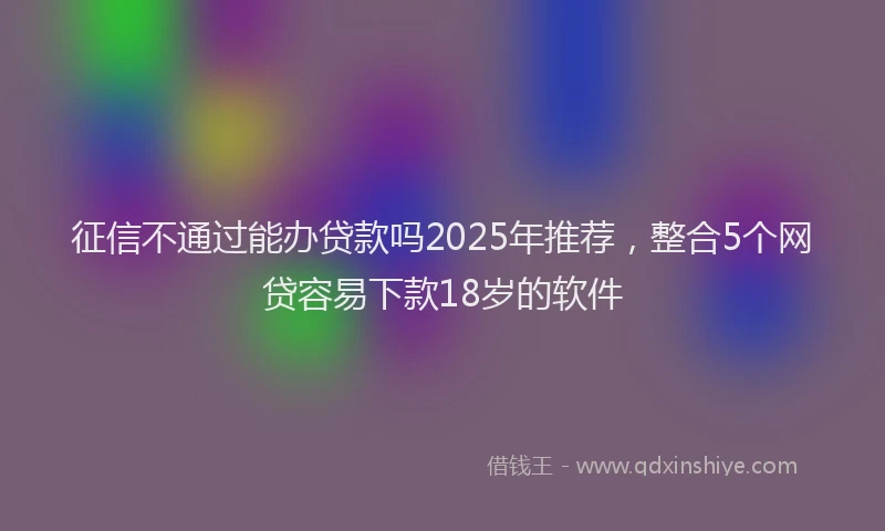征信不通过能办贷款吗2025年推荐，整合5个网贷容易下款18岁的软件