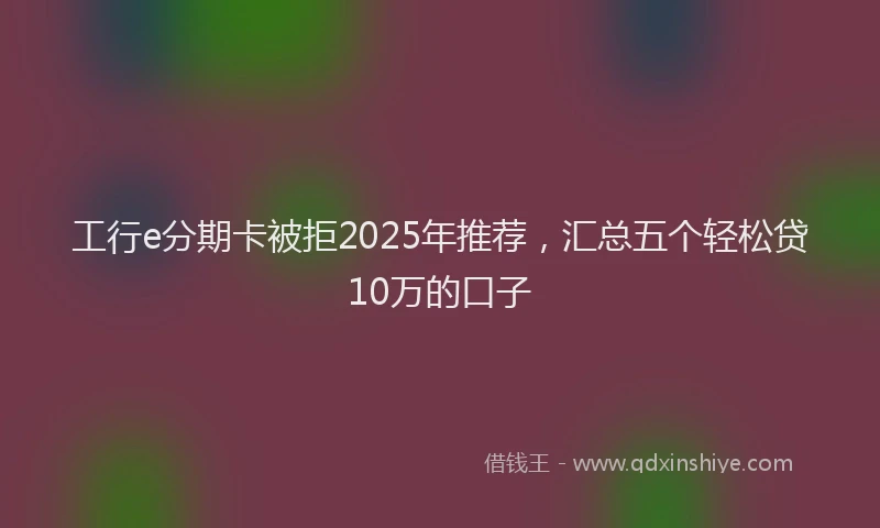 工行e分期卡被拒2025年推荐，汇总五个轻松贷10万的口子