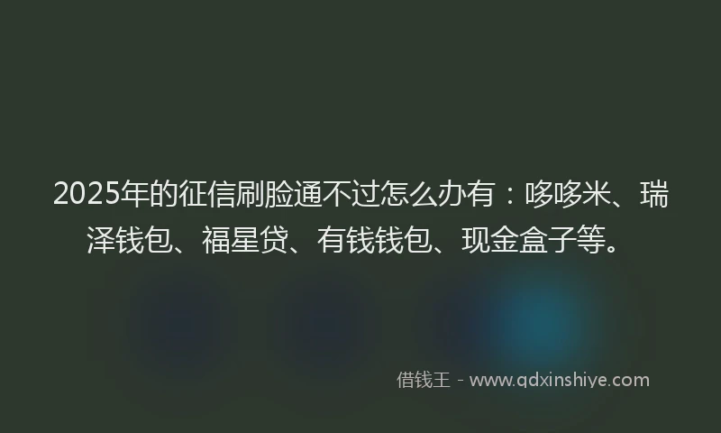 2025年的征信刷脸通不过怎么办有：哆哆米、瑞泽钱包、福星贷、有钱钱包、现金盒子等。