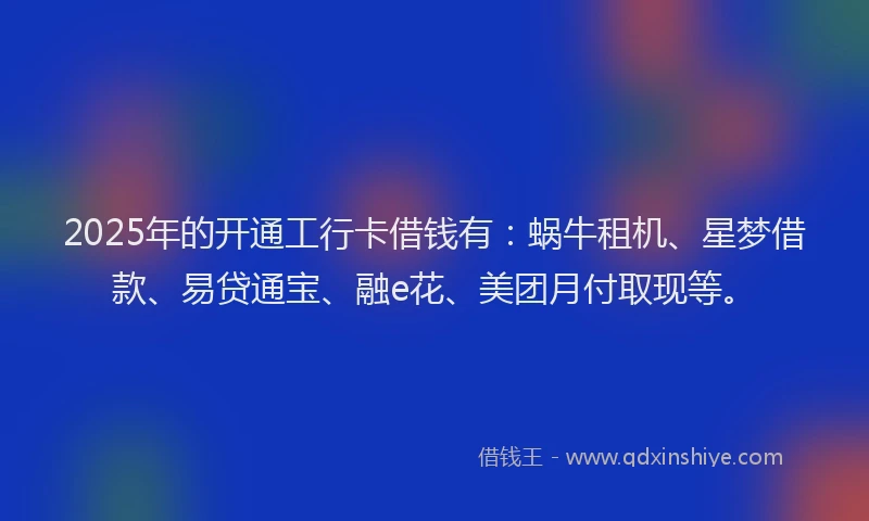 2025年的开通工行卡借钱有：蜗牛租机、星梦借款、易贷通宝、融e花、美团月付取现等。