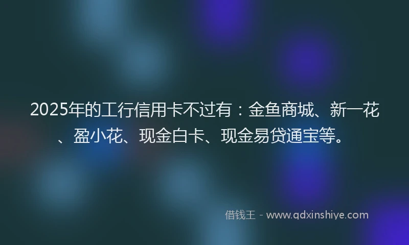 2025年的工行信用卡不过有：金鱼商城、新一花、盈小花、现金白卡、现金易贷通宝等。