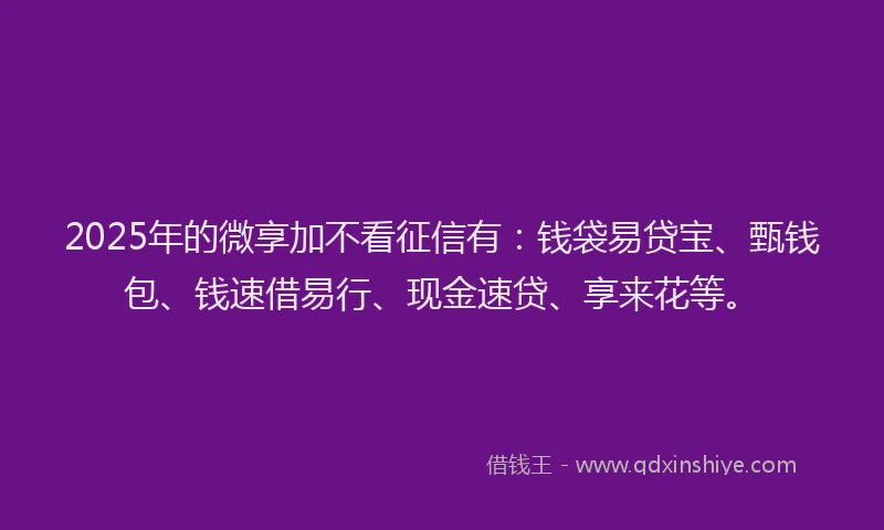 2025年的微享加不看征信有：钱袋易贷宝、甄钱包、钱速借易行、现金速贷、享来花等。