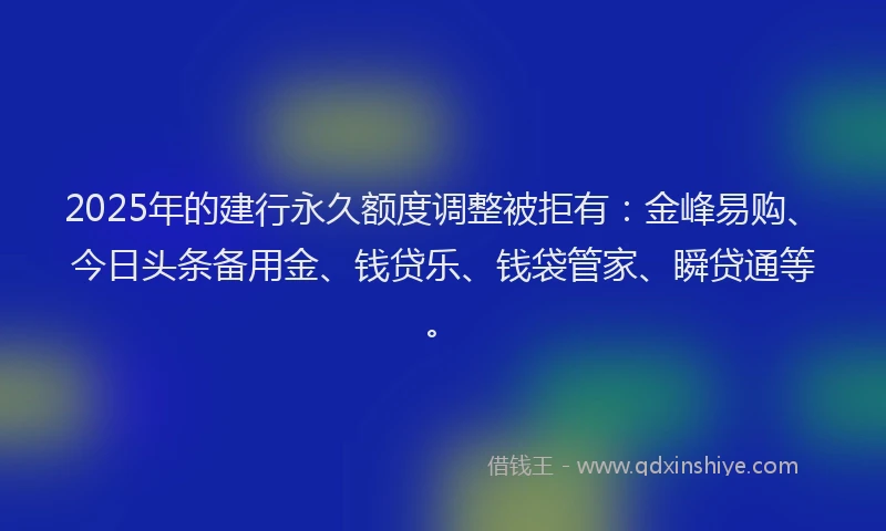 2025年的建行永久额度调整被拒有：金峰易购、今日头条备用金、钱贷乐、钱袋管家、瞬贷通等。