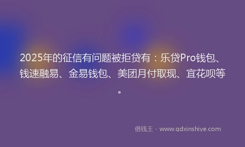 2025年的征信有问题被拒贷有：乐贷Pro钱包、钱速融易、金易钱包、美团月付取现、宜花呗等。