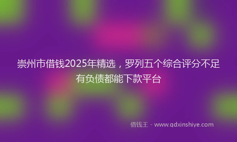 崇州市借钱2025年精选，罗列五个综合评分不足有负债都能下款平台