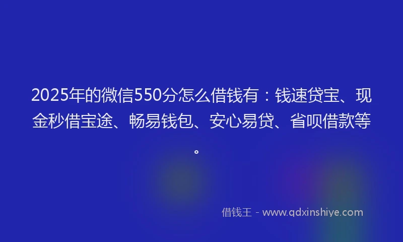 2025年的微信550分怎么借钱有：钱速贷宝、现金秒借宝途、畅易钱包、安心易贷、省呗借款等。