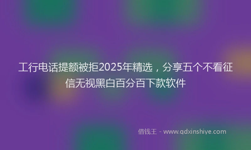 工行电话提额被拒2025年精选，分享五个不看征信无视黑白百分百下款软件