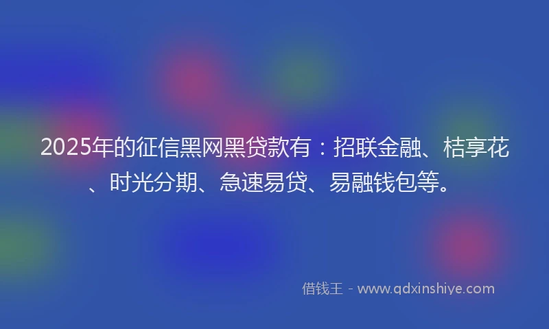 2025年的征信黑网黑贷款有：招联金融、桔享花、时光分期、急速易贷、易融钱包等。