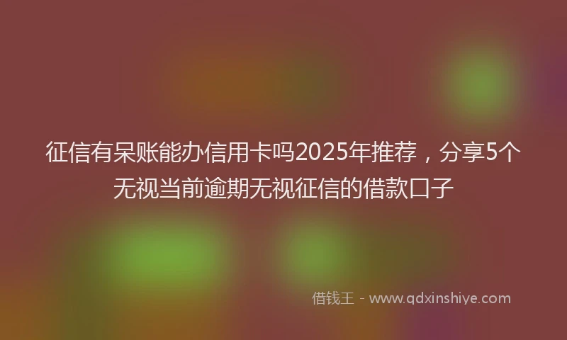 征信有呆账能办信用卡吗2025年推荐，分享5个无视当前逾期无视征信的借款口子