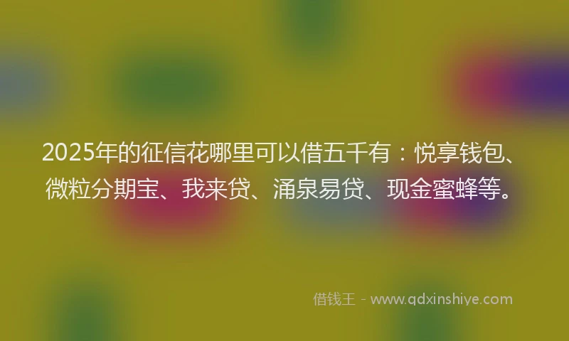 2025年的征信花哪里可以借五千有：悦享钱包、微粒分期宝、我来贷、涌泉易贷、现金蜜蜂等。