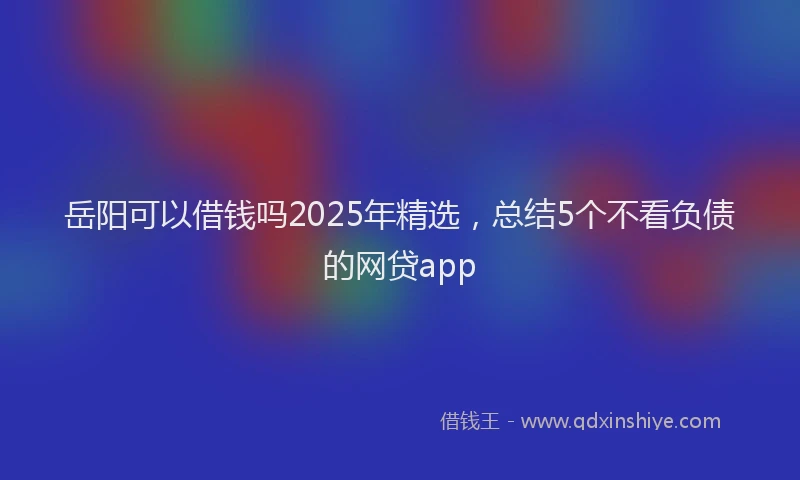 岳阳可以借钱吗2025年精选，总结5个不看负债的网贷app