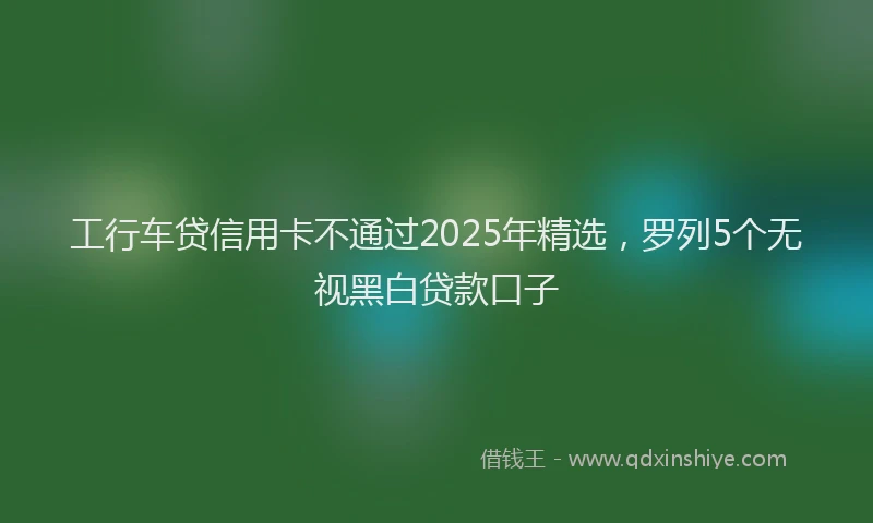 工行车贷信用卡不通过2025年精选，罗列5个无视黑白贷款口子