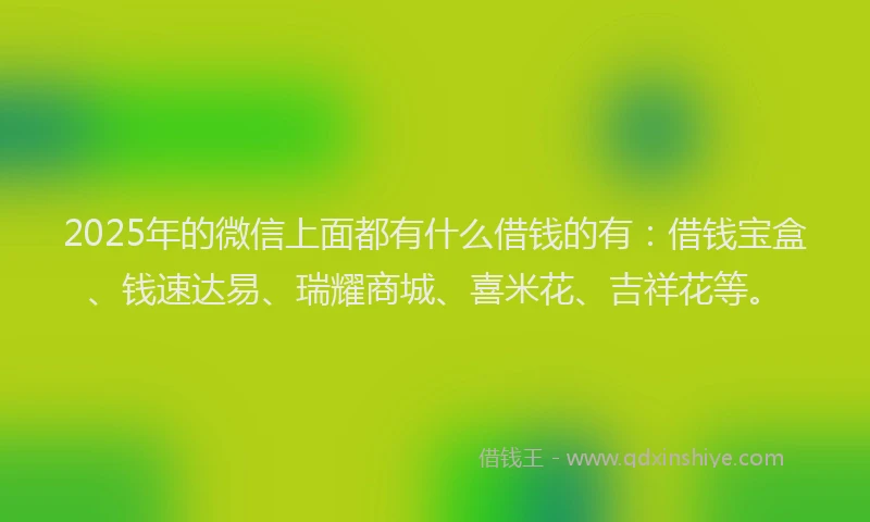 2025年的微信上面都有什么借钱的有：借钱宝盒、钱速达易、瑞耀商城、喜米花、吉祥花等。