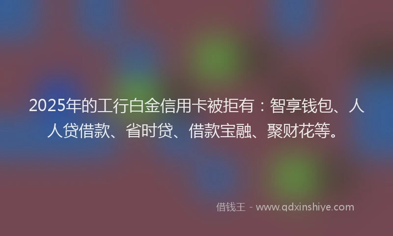 2025年的工行白金信用卡被拒有：智享钱包、人人贷借款、省时贷、借款宝融、聚财花等。
