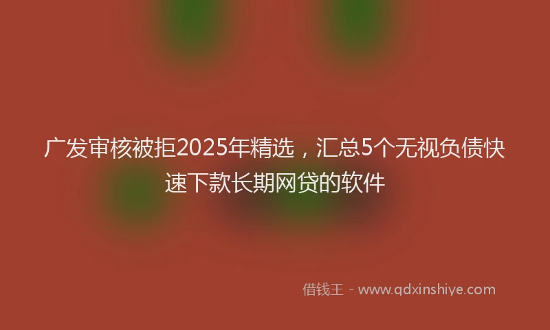 广发审核被拒2025年精选，汇总5个无视负债快速下款长期网贷的软件
