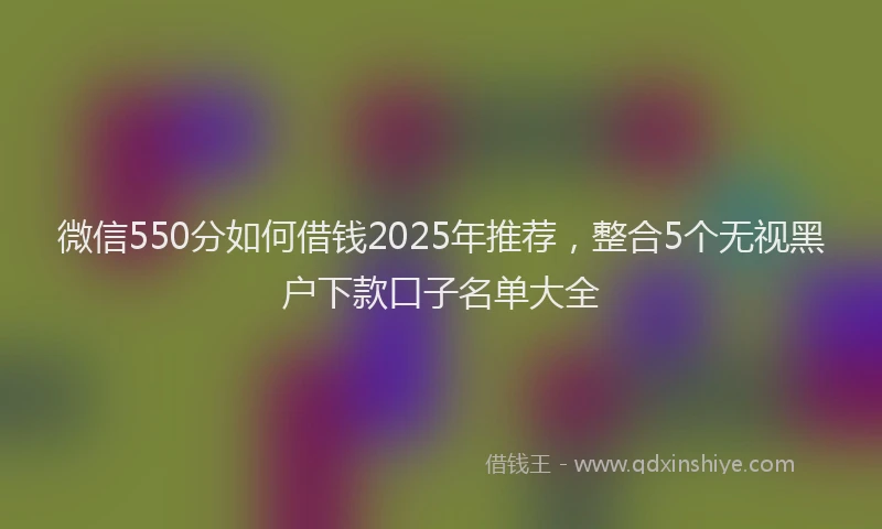 微信550分如何借钱2025年推荐，整合5个无视黑户下款口子名单大全