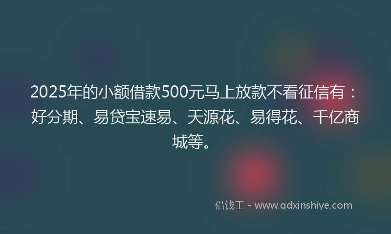 2025年的小额借款500元马上放款不看征信有：好分期、易贷宝速易、天源花、易得花、千亿商城等。