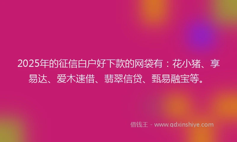 2025年的征信白户好下款的网袋有：花小猪、享易达、爱木速借、翡翠信贷、甄易融宝等。