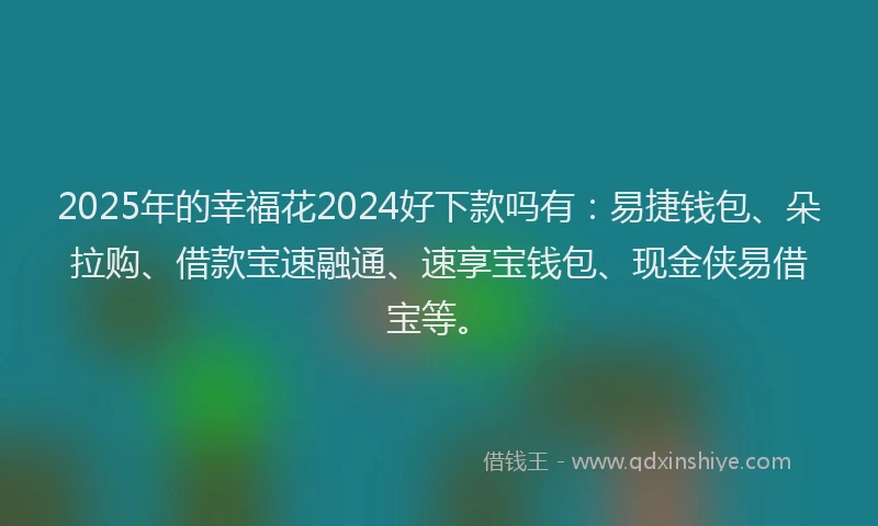 2025年的幸福花2024好下款吗有：易捷钱包、朵拉购、借款宝速融通、速享宝钱包、现金侠易借宝等。