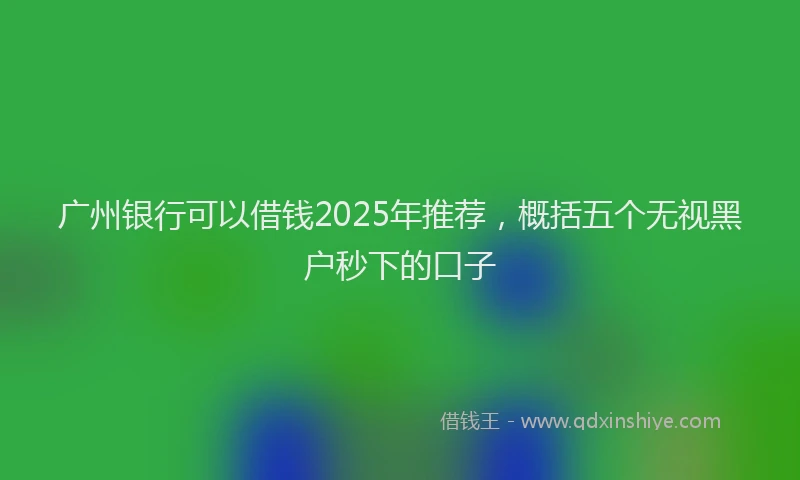 广州银行可以借钱2025年推荐，概括五个无视黑户秒下的口子