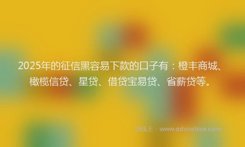 2025年的征信黑容易下款的口子有：橙丰商城、橄榄信贷、星贷、借贷宝易贷、省薪贷等。