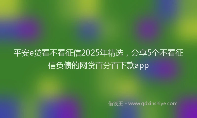 平安e贷看不看征信2025年精选，分享5个不看征信负债的网贷百分百下款app