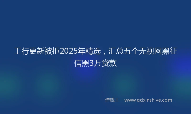 工行更新被拒2025年精选，汇总五个无视网黑征信黑3万贷款