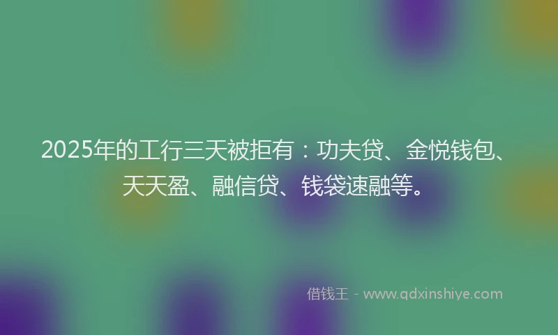 2025年的工行三天被拒有：功夫贷、金悦钱包、天天盈、融信贷、钱袋速融等。