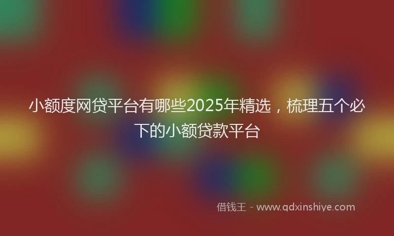 小额度网贷平台有哪些2025年精选，梳理五个必下的小额贷款平台