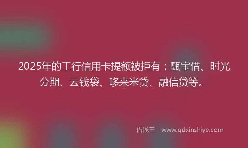 2025年的工行信用卡提额被拒有：甄宝借、时光分期、云钱袋、哆来米贷、融信贷等。