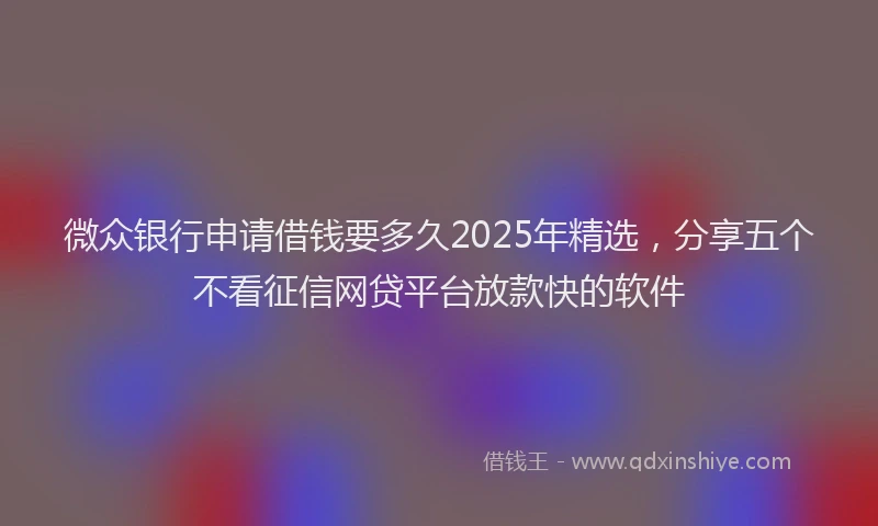 微众银行申请借钱要多久2025年精选，分享五个不看征信网贷平台放款快的软件