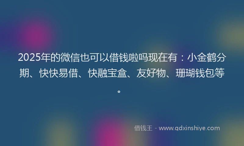 2025年的微信也可以借钱啦吗现在有：小金鹤分期、快快易借、快融宝盒、友好物、珊瑚钱包等。
