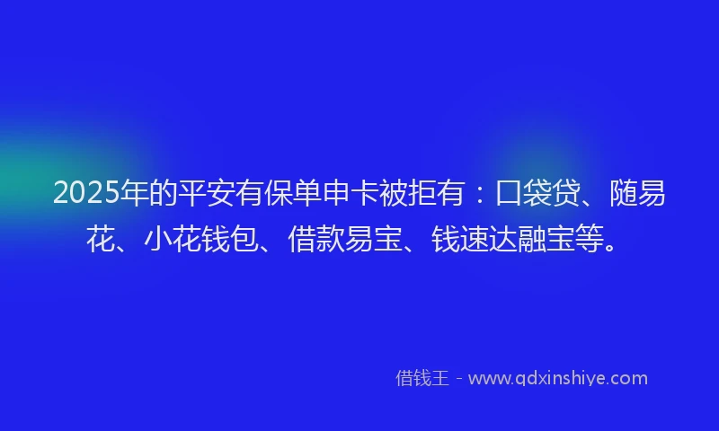 2025年的平安有保单申卡被拒有：口袋贷、随易花、小花钱包、借款易宝、钱速达融宝等。